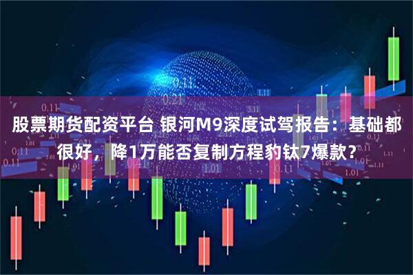 股票期货配资平台 银河M9深度试驾报告：基础都很好，降1万能否复制方程豹钛7爆款？