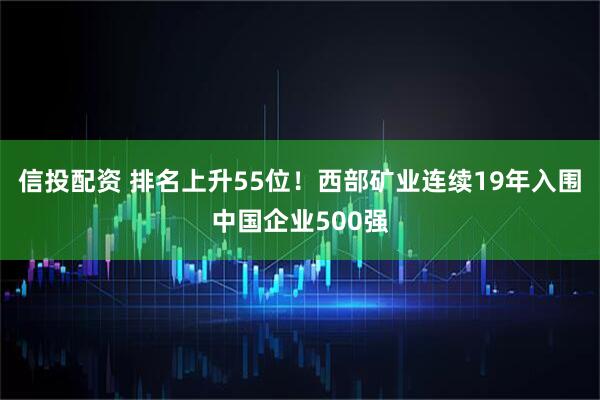信投配资 排名上升55位！西部矿业连续19年入围中国企业500强