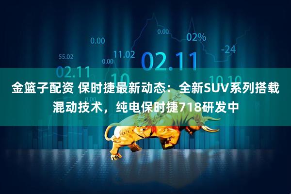 金篮子配资 保时捷最新动态：全新SUV系列搭载混动技术，纯电保时捷718研发中