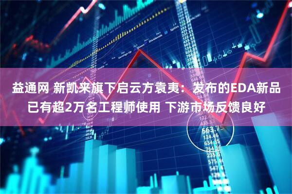 益通网 新凯来旗下启云方袁夷：发布的EDA新品已有超2万名工程师使用 下游市场反馈良好