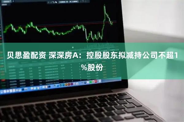 贝思盈配资 深深房A：控股股东拟减持公司不超1%股份
