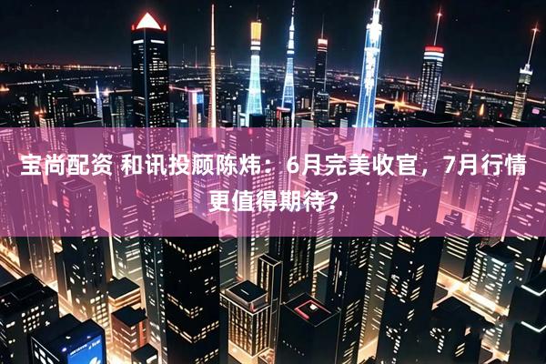 宝尚配资 和讯投顾陈炜：6月完美收官，7月行情更值得期待？