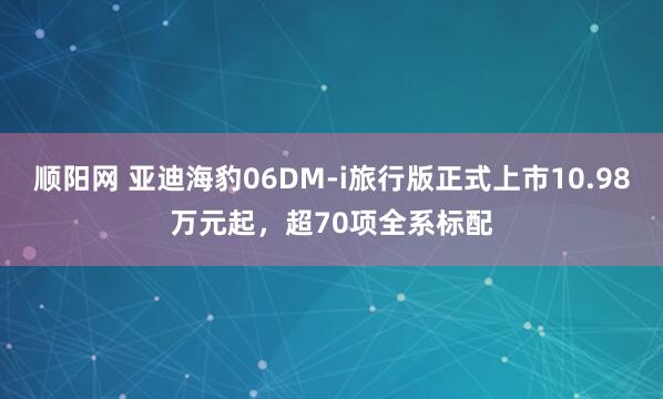 顺阳网 亚迪海豹06DM-i旅行版正式上市10.98万元起，超70项全系标配
