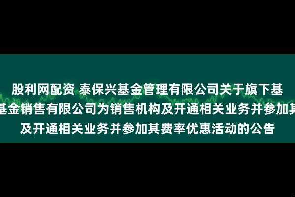 股利网配资 泰保兴基金管理有限公司关于旗下基金增加北京新浪仓石基金销售有限公司为销售机构及开通相关业务并参加其费率优惠活动的公告