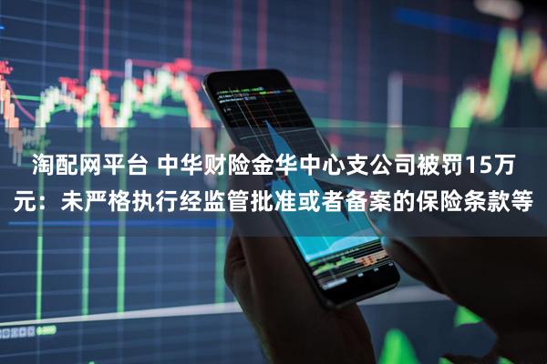 淘配网平台 中华财险金华中心支公司被罚15万元：未严格执行经监管批准或者备案的保险条款等