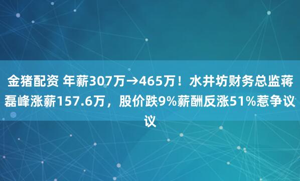 金猪配资 年薪307万→465万！水井坊财务总监蒋磊峰涨薪157.6万，股价跌9%薪酬反涨51%惹争议