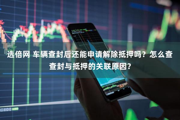 选倍网 车辆查封后还能申请解除抵押吗？怎么查查封与抵押的关联原因？